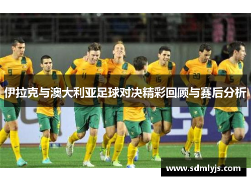 伊拉克与澳大利亚足球对决精彩回顾与赛后分析
